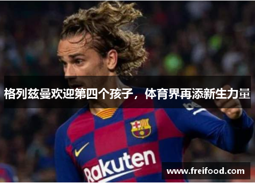 格列兹曼欢迎第四个孩子，体育界再添新生力量